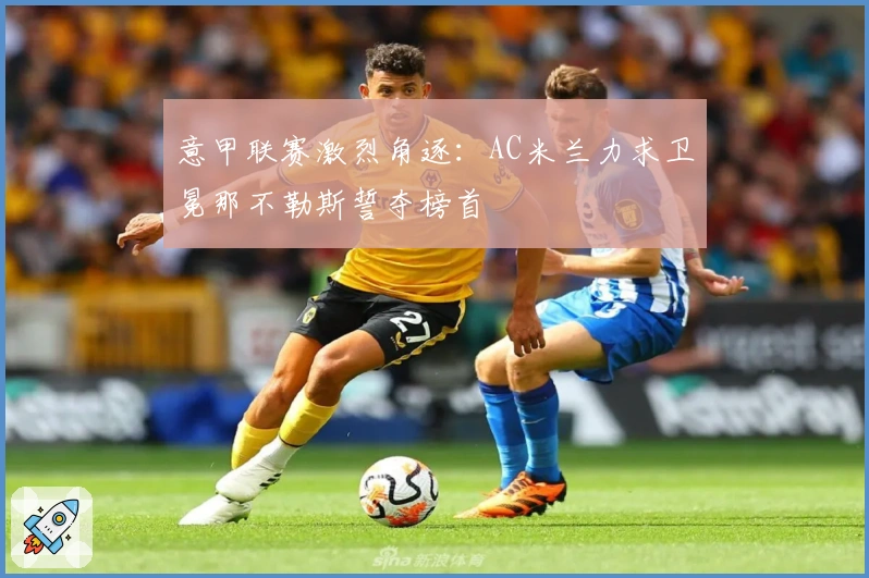 意甲联赛激烈角逐：AC米兰力求卫冕那不勒斯誓夺榜首