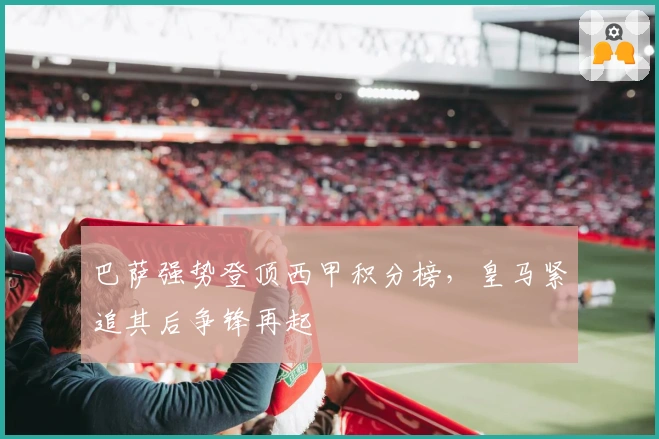 巴萨强势登顶西甲积分榜，皇马紧追其后争锋再起