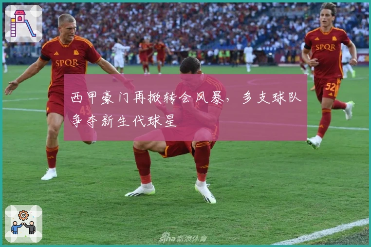 西甲豪门再掀转会风暴，多支球队争夺新生代球星