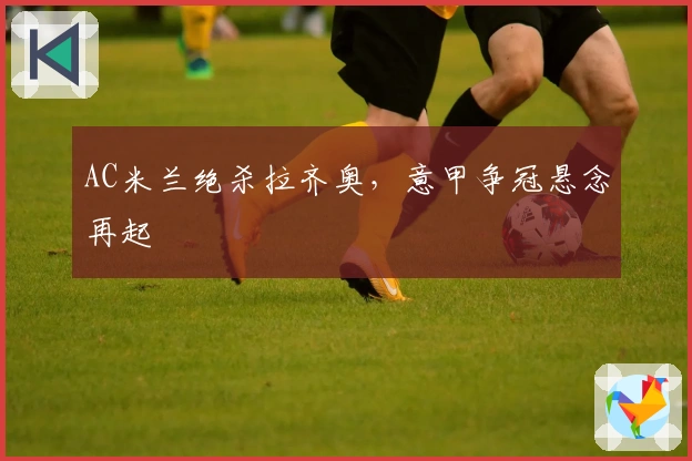 AC米兰绝杀拉齐奥，意甲争冠悬念再起