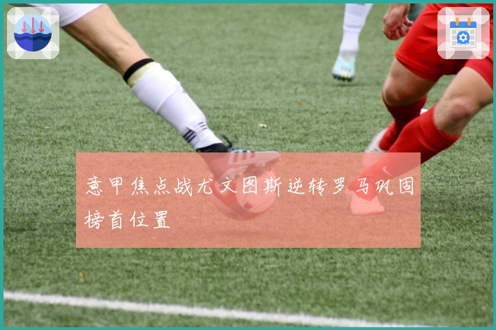 意甲焦点战尤文图斯逆转罗马巩固榜首位置