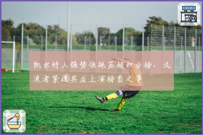 凯尔特人强势领跑苏超积分榜，流浪者紧追其后上演榜首之争