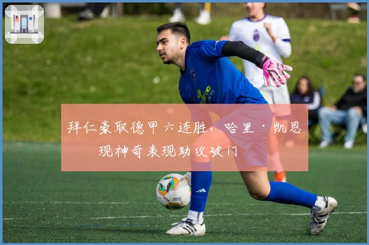 拜仁豪取德甲六连胜，哈里·凯恩再现神奇表现助攻破门