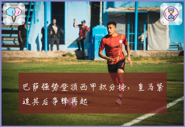 巴萨强势登顶西甲积分榜，皇马紧追其后争锋再起