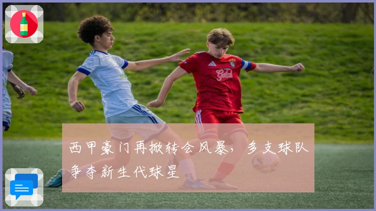西甲豪门再掀转会风暴，多支球队争夺新生代球星