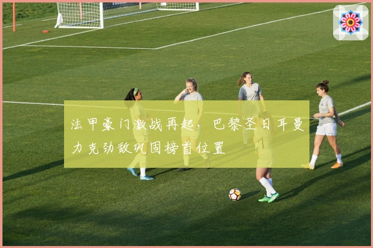 法甲豪门激战再起，巴黎圣日耳曼力克劲敌巩固榜首位置