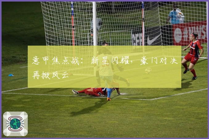 意甲焦点战：新星闪耀，豪门对决再掀风云